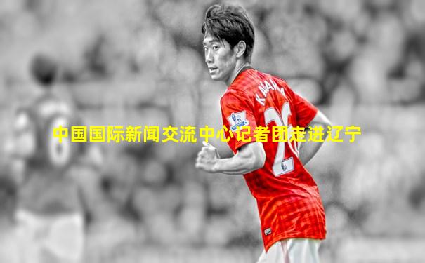 中国国际新闻交流中心记者团走进辽宁