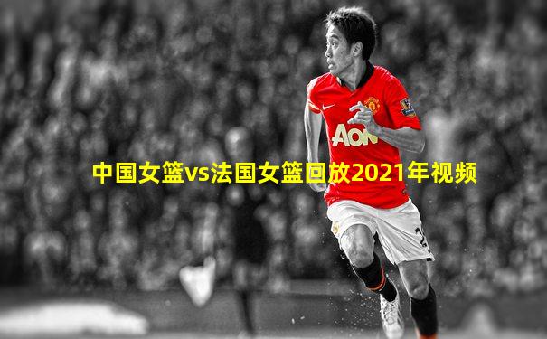 中国女篮vs法国女篮回放2021年视频