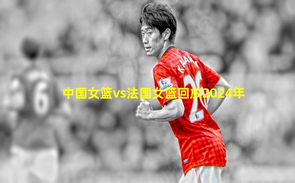 中国女篮vs法国女篮回放2024年