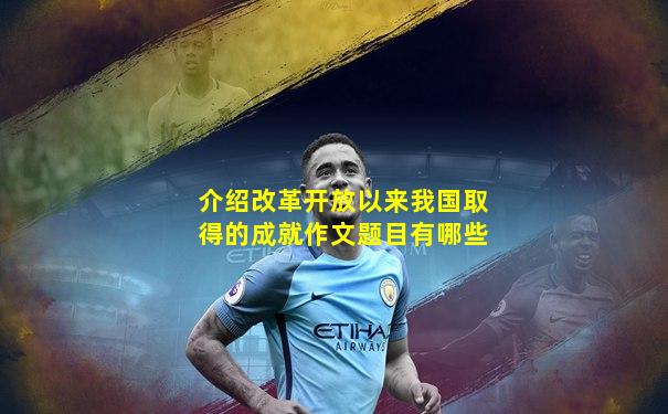 介绍改革开放以来我国取得的成就作文题目有哪些