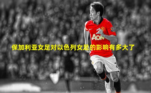 保加利亚女足对以色列女足的影响有多大了