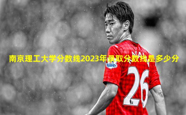南京理工大学分数线2023年录取分数线是多少分