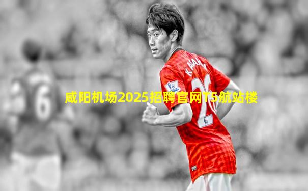 咸阳机场2025招聘官网T5航站楼