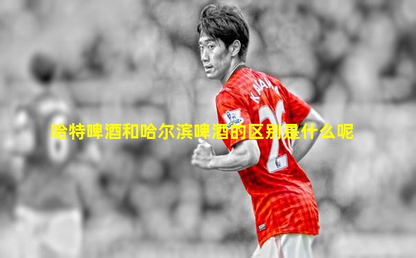 哈特啤酒和哈尔滨啤酒的区别是什么呢