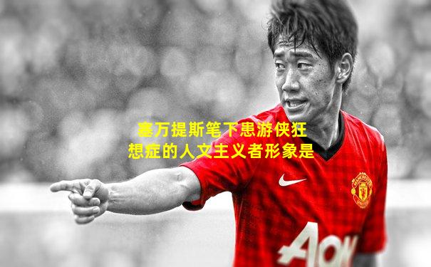 塞万提斯笔下患游侠狂想症的人文主义者形象是