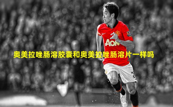 奥美拉唑肠溶胶囊和奥美拉唑肠溶片一样吗