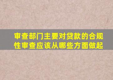审查部门主要对贷款的合规性审查应该从哪些方面做起