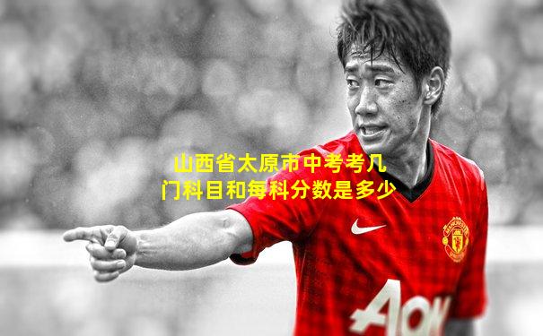 山西省太原市中考考几门科目和每科分数是多少