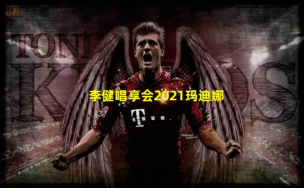 李健唱享会2021玛迪娜