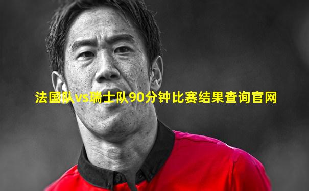法国队vs瑞士队90分钟比赛结果查询官网