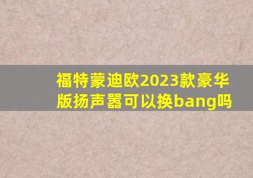 福特蒙迪欧2023款豪华版扬声嚣可以换bang吗