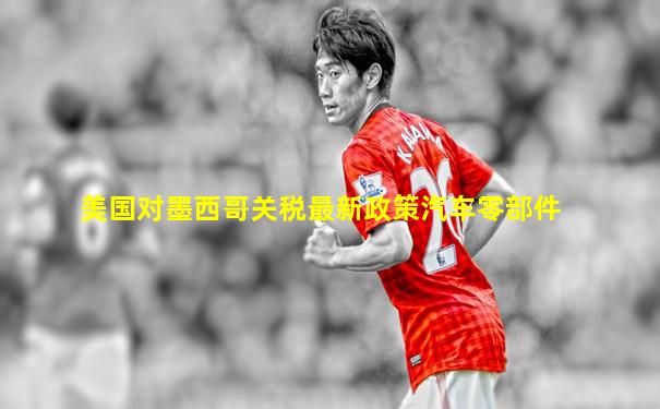 美国对墨西哥关税最新政策汽车零部件
