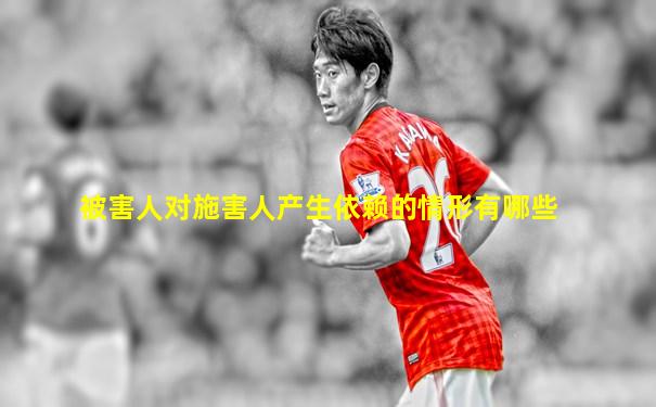 被害人对施害人产生依赖的情形有哪些