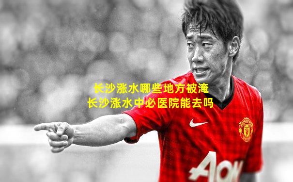 长沙涨水哪些地方被淹长沙涨水中必医院能去吗