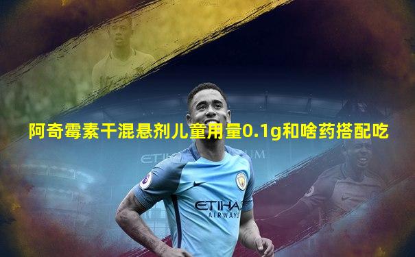 阿奇霉素干混悬剂儿童用量0.1g和啥药搭配吃