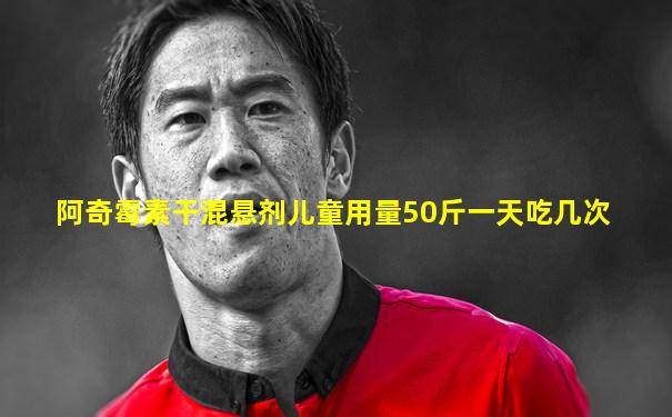 阿奇霉素干混悬剂儿童用量50斤一天吃几次